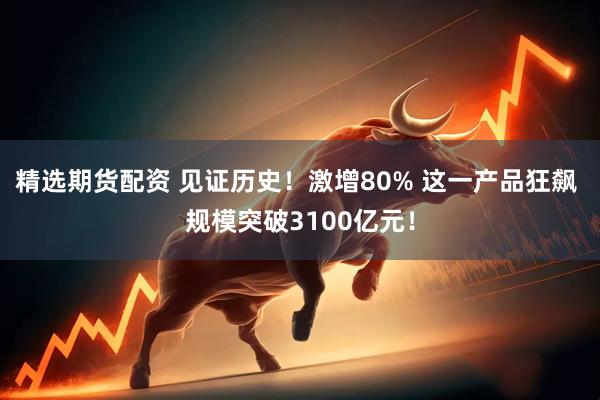 精选期货配资 见证历史！激增80% 这一产品狂飙 规模突破3100亿元！