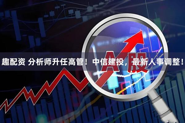 趣配资 分析师升任高管！中信建投，最新人事调整！