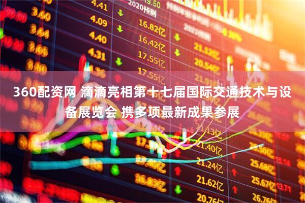 360配资网 滴滴亮相第十七届国际交通技术与设备展览会 携多项最新成果参展
