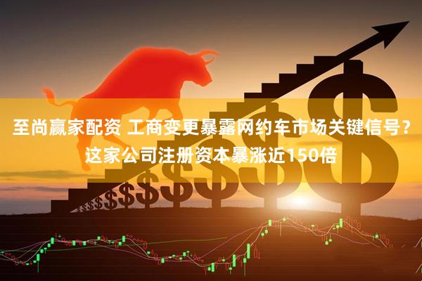 至尚赢家配资 工商变更暴露网约车市场关键信号？这家公司注册资本暴涨近150倍