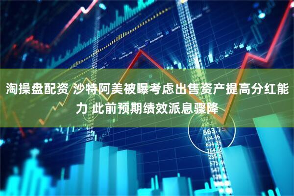 淘操盘配资 沙特阿美被曝考虑出售资产提高分红能力 此前预期绩效派息骤降