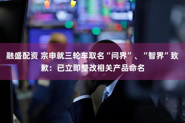 融盛配资 宗申就三轮车取名“问界”、“智界”致歉：已立即整改相关产品命名