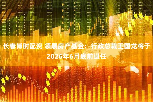 长春博时配资 领展房产基金：行政总裁王国龙将于2026年6月底前退任
