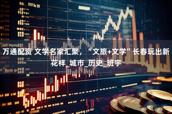 万通配资 文学名家汇聚，“文旅+文学”长春玩出新花样_城市_历史_班宇