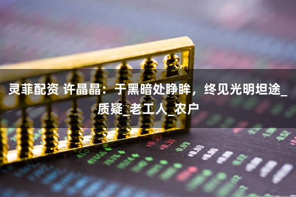 灵菲配资 许晶晶：于黑暗处睁眸，终见光明坦途_质疑_老工人_农户
