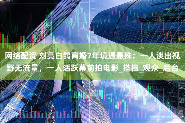 网络配资 刘亮白鸽离婚7年境遇悬殊：一人淡出视野无流量，一人活跃幕前拍电影_搭档_观众_后台