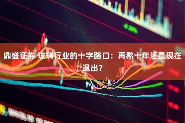 鼎盛证券 玻璃行业的十字路口：再熬十年还是现在退出？