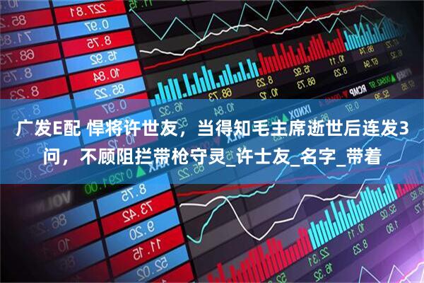 广发E配 悍将许世友，当得知毛主席逝世后连发3问，不顾阻拦带枪守灵_许士友_名字_带着