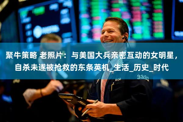 聚牛策略 老照片：与美国大兵亲密互动的女明星，自杀未遂被抢救的东条英机_生活_历史_时代
