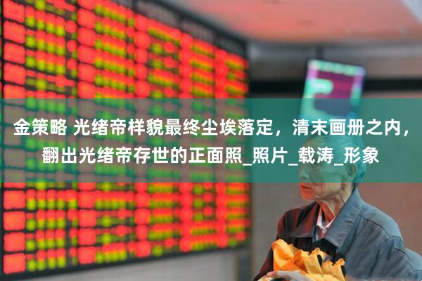 金策略 光绪帝样貌最终尘埃落定，清末画册之内，翻出光绪帝存世的正面照_照片_载涛_形象