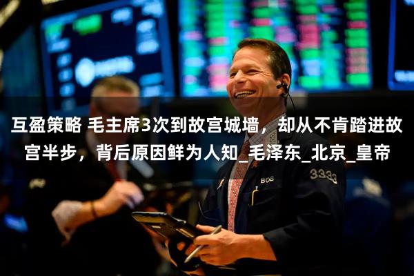 互盈策略 毛主席3次到故宫城墙，却从不肯踏进故宫半步，背后原因鲜为人知_毛泽东_北京_皇帝