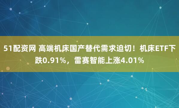 51配资网 高端机床国产替代需求迫切！机床ETF下跌0.91%，雷赛智能上涨4.01%