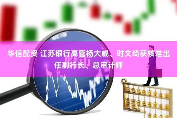 华信配资 江苏银行高管杨大威、时文绮获核准出任副行长、总审计师