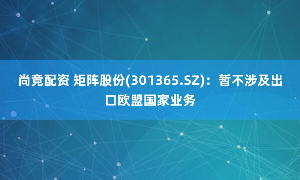 尚竞配资 矩阵股份(301365.SZ)：暂不涉及出口欧盟国家业务