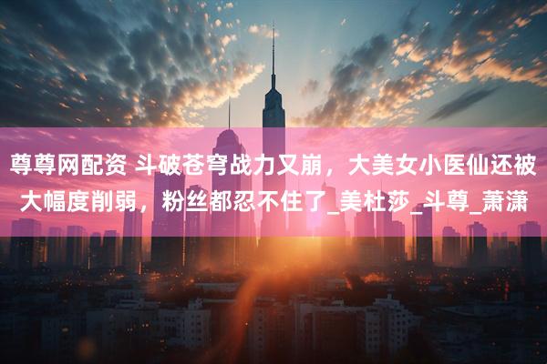尊尊网配资 斗破苍穹战力又崩，大美女小医仙还被大幅度削弱，粉丝都忍不住了_美杜莎_斗尊_萧潇