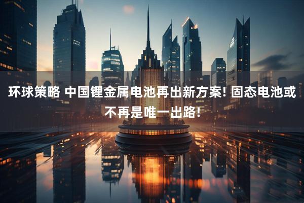 环球策略 中国锂金属电池再出新方案! 固态电池或不再是唯一出路!