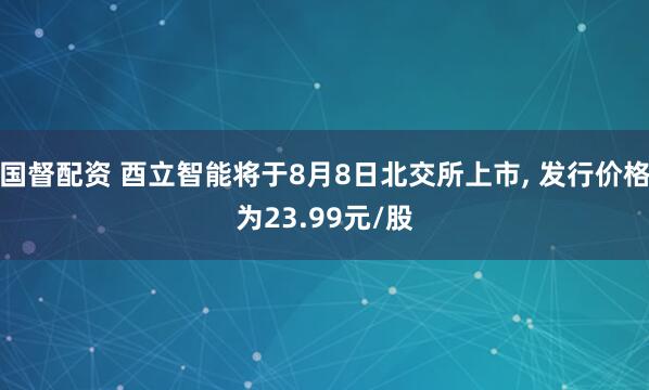 国督配资 酉立智能将于8月8日北交所上市, 发行价格为23.99元/股