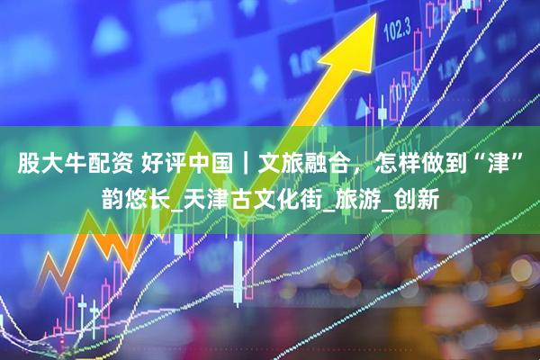 股大牛配资 好评中国｜文旅融合，怎样做到“津”韵悠长_天津古文化街_旅游_创新