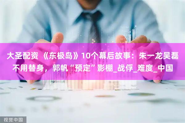 大圣配资 《东极岛》10个幕后故事：朱一龙吴磊不用替身，郭帆“预定”影棚_战俘_难度_中国