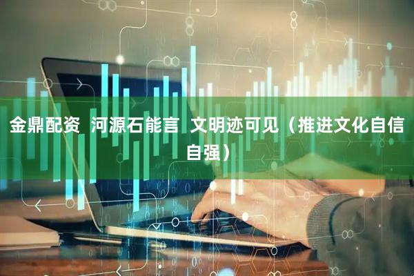 金鼎配资  河源石能言  文明迹可见（推进文化自信自强）