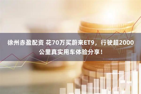 徐州赤盈配资 花70万买蔚来ET9，行驶超2000公里真实用车体验分享！