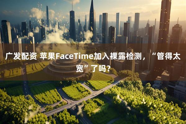 广发配资 苹果FaceTime加入裸露检测，“管得太宽”了吗？