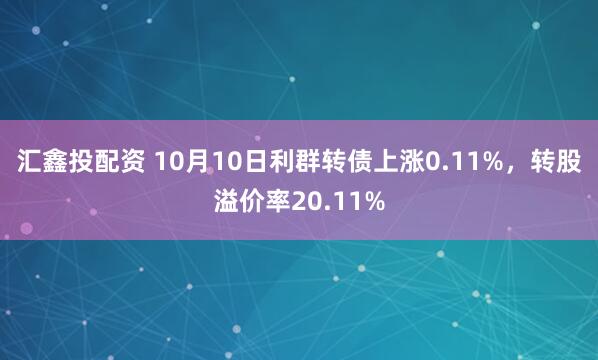 汇鑫投配资 10月10日利群转债上涨0.11%,转股溢价率20.11%