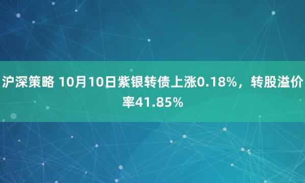 沪深策略 10月10日紫银转债上涨0.18%，转股溢价率41.85%