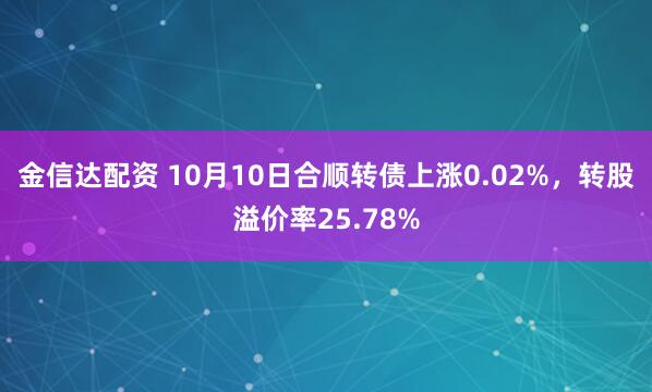 金信达配资 10月10日合顺转债上涨0.02%，转股溢价率25.78%