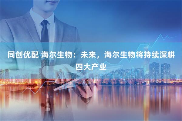 同创优配 海尔生物：未来，海尔生物将持续深耕四大产业