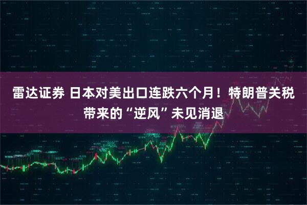 雷达证券 日本对美出口连跌六个月!特朗普关税带来的“逆风”未见消退