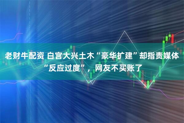 老财牛配资 白宫大兴土木“豪华扩建”却指责媒体“反应过度”,网友不买账了