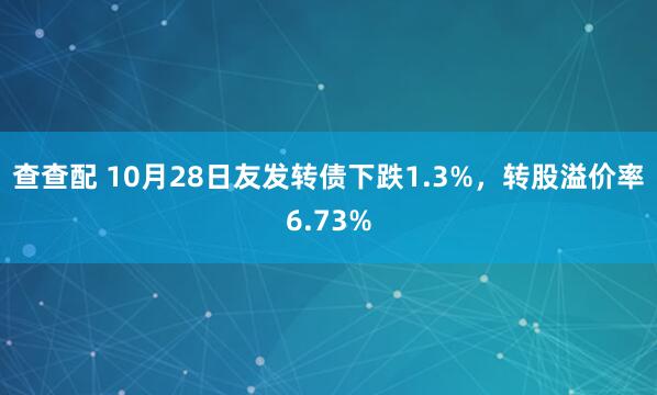 查查配 10月28日友发转债下跌1.3%，转股溢价率6.73%