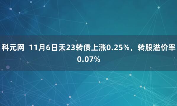 科元网  11月6日天23转债上涨0.25%，转股溢价率0.07%