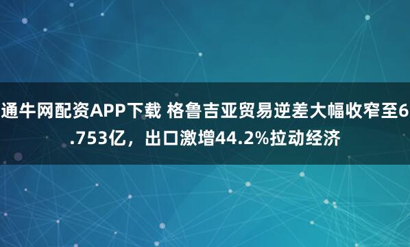 通牛网配资APP下载 格鲁吉亚贸易逆差大幅收窄至6.753亿,出口激增44.2%拉动经济