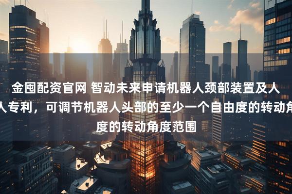金囤配资官网 智动未来申请机器人颈部装置及人形机器人专利，可调节机器人头部的至少一个自由度的转动角度范围