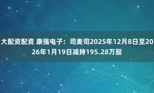 大配资配资 康强电子：司麦司2025年12月8日至2026年1月19日减持195.28万股