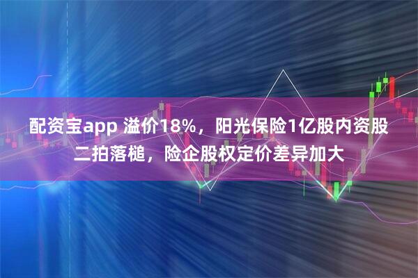 配资宝app 溢价18%，阳光保险1亿股内资股二拍落槌，险企股权定价差异加大