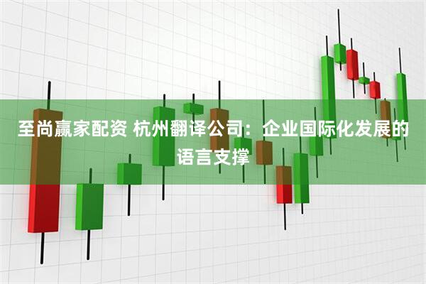 至尚赢家配资 杭州翻译公司：企业国际化发展的语言支撑