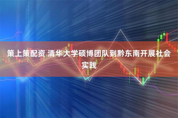策上策配资 清华大学硕博团队到黔东南开展社会实践