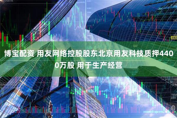 博宝配资 用友网络控股股东北京用友科技质押4400万股 用于生产经营