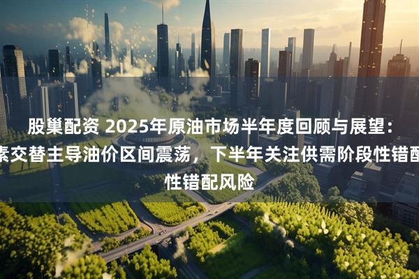 股巢配资 2025年原油市场半年度回顾与展望：多因素交替主导油价区间震荡，下半年关注供需阶段性错配风险